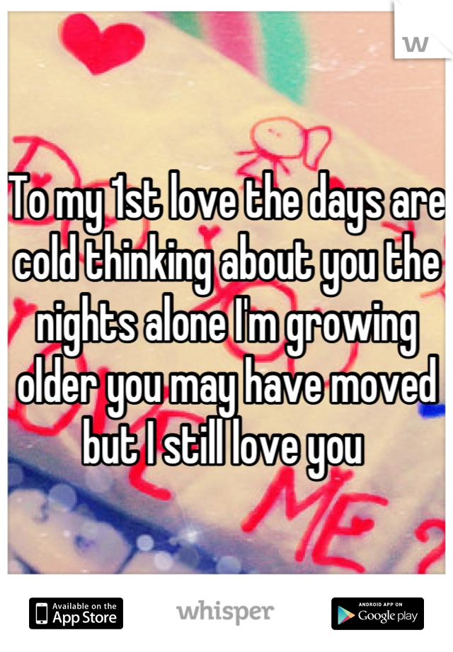 To my 1st love the days are cold thinking about you the nights alone I'm growing older you may have moved but I still love you 