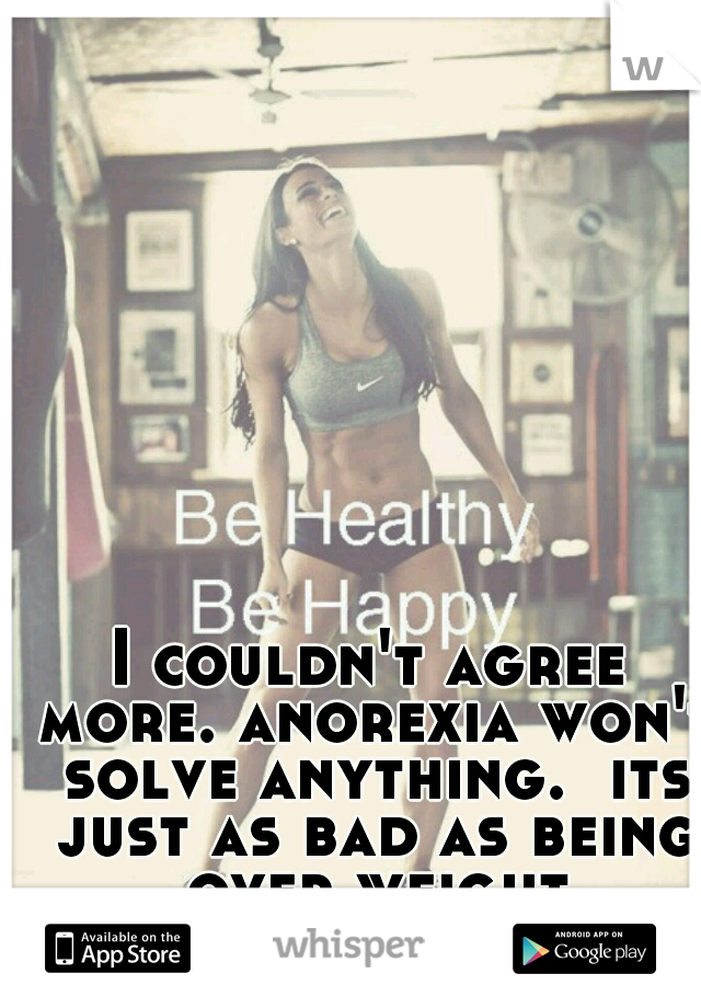 I couldn't agree more. anorexia won't solve anything.  its just as bad as being over weight