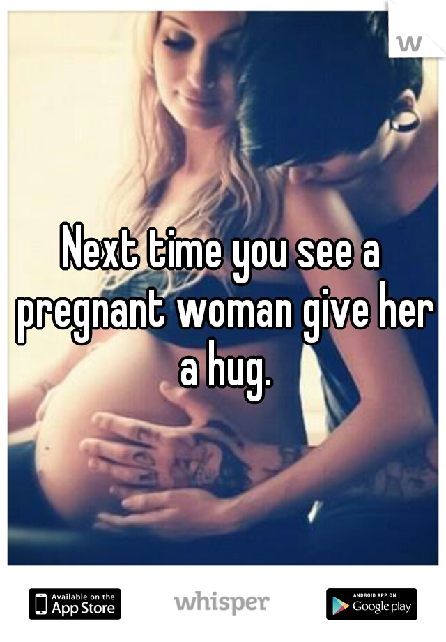 Next time you see a pregnant woman give her a hug.