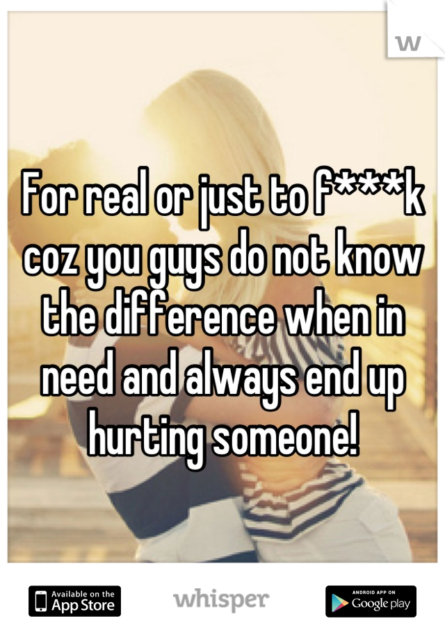 For real or just to f***k coz you guys do not know  the difference when in need and always end up hurting someone!
