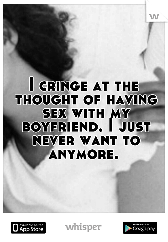 I cringe at the thought of having sex with my boyfriend. I just never want to anymore. 