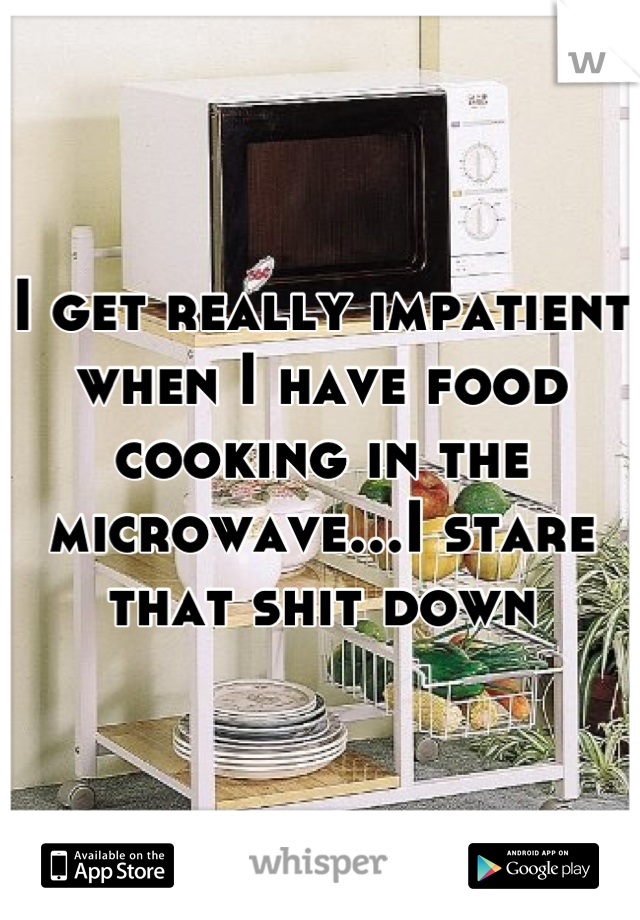 I get really impatient when I have food cooking in the microwave...I stare that shit down