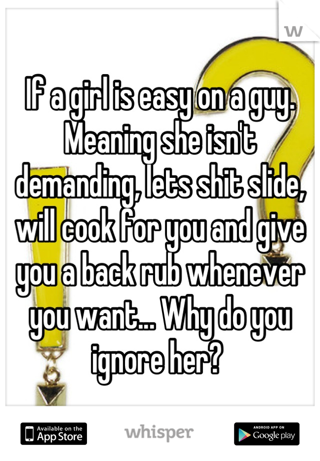 If a girl is easy on a guy. Meaning she isn't demanding, lets shit slide, will cook for you and give you a back rub whenever you want... Why do you ignore her? 