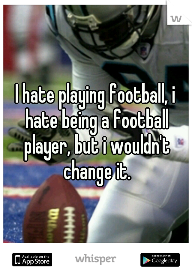 I hate playing football, i hate being a football player, but i wouldn't change it.
