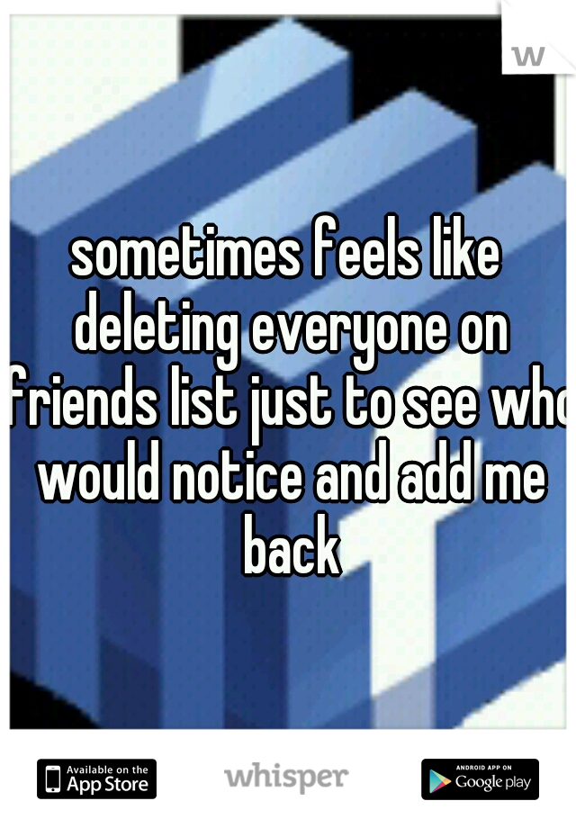 sometimes feels like deleting everyone on friends list just to see who would notice and add me back