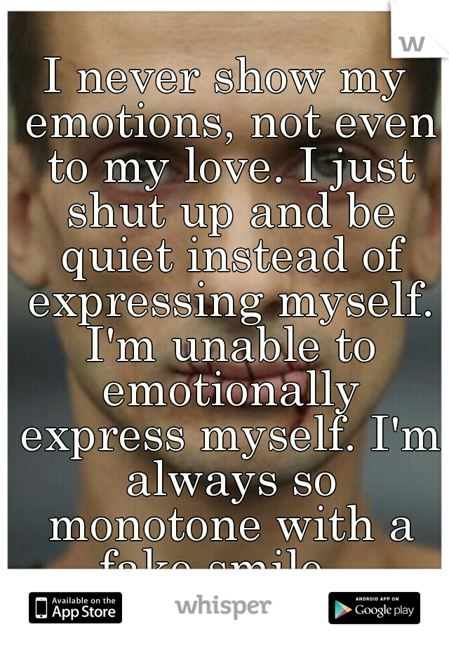 I never show my emotions, not even to my love. I just shut up and be quiet instead of expressing myself. I'm unable to emotionally express myself. I'm always so monotone with a fake smile.. 