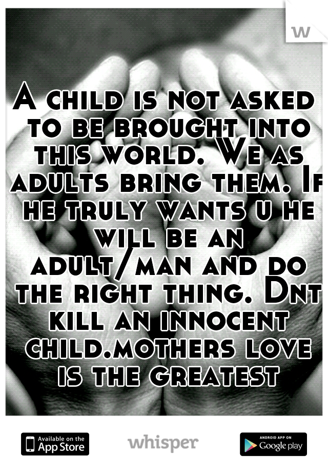 A child is not asked to be brought into this world. We as adults bring them. If he truly wants u he will be an adult/man and do the right thing. Dnt kill an innocent child.mothers love is the greatest