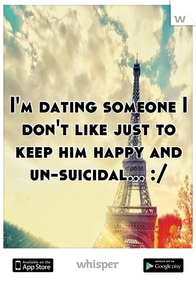 I'm dating someone I don't like just to keep him happy and un-suicidal... :/