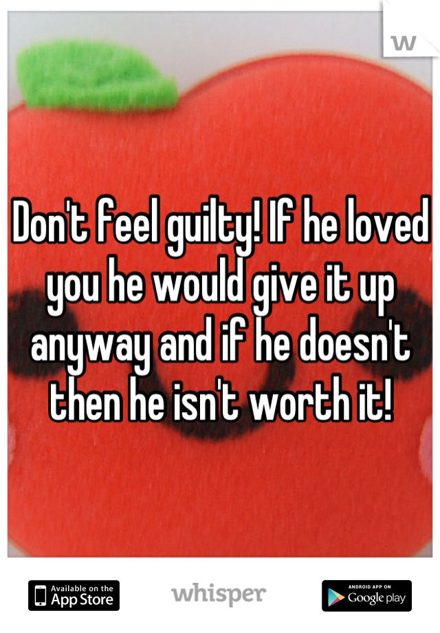 Don't feel guilty! If he loved you he would give it up anyway and if he doesn't then he isn't worth it!