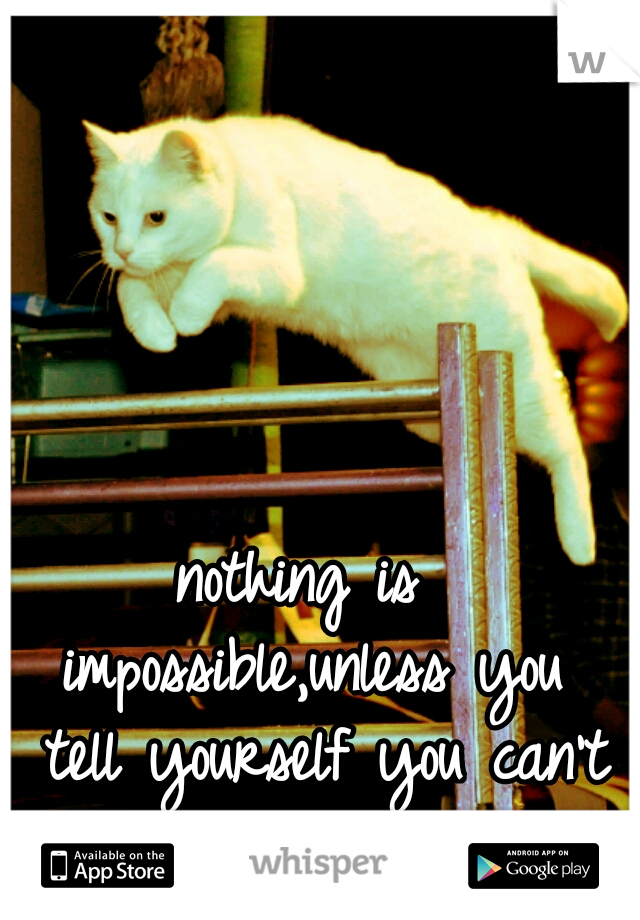 nothing is impossible,unless you 
tell yourself you can't