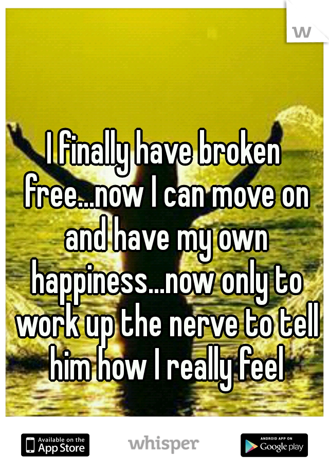 I finally have broken free...now I can move on and have my own happiness...now only to work up the nerve to tell him how I really feel