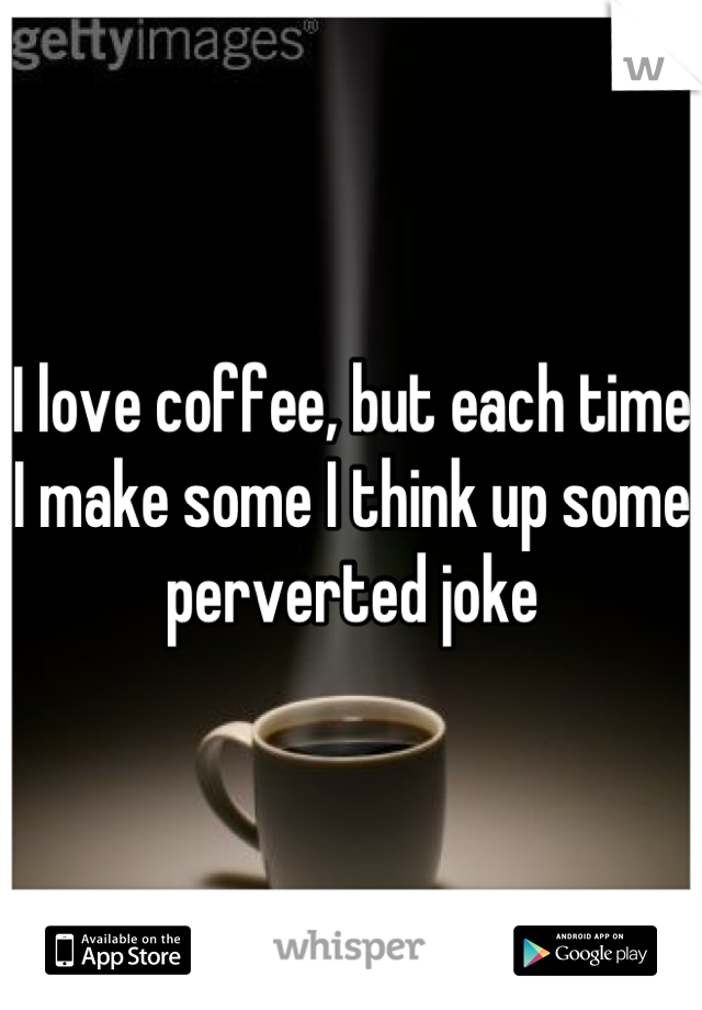 I love coffee, but each time I make some I think up some perverted joke