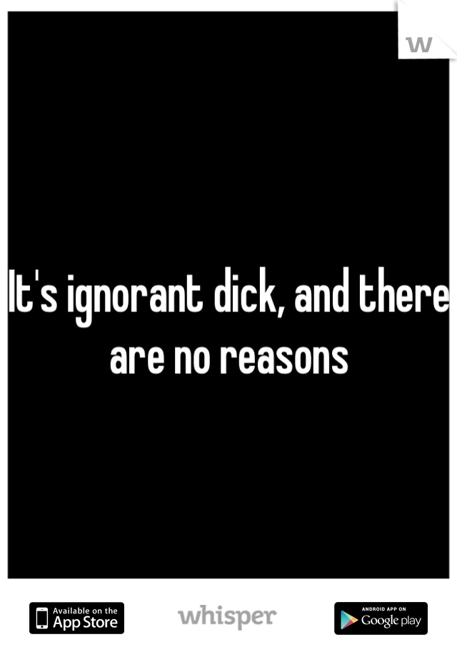 It's ignorant dick, and there are no reasons