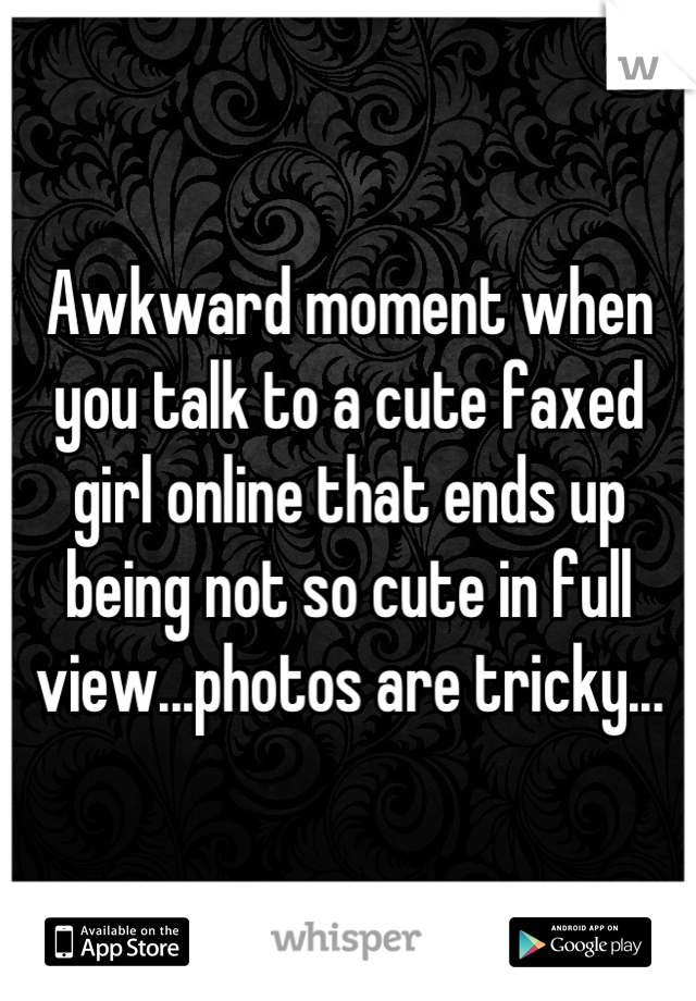 Awkward moment when you talk to a cute faxed girl online that ends up being not so cute in full view...photos are tricky...