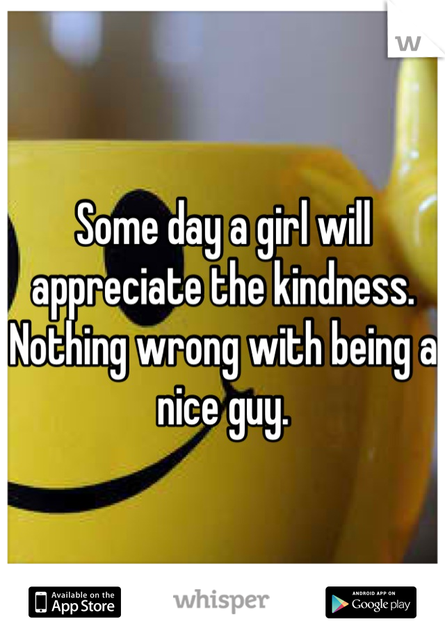 Some day a girl will appreciate the kindness. Nothing wrong with being a nice guy.