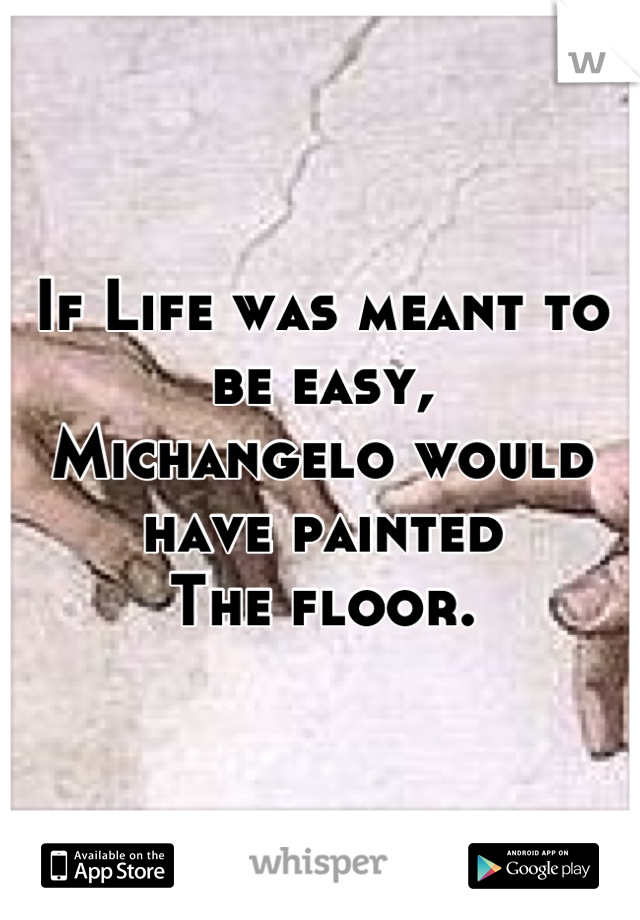 If Life was meant to be easy,
Michangelo would have painted 
The floor.