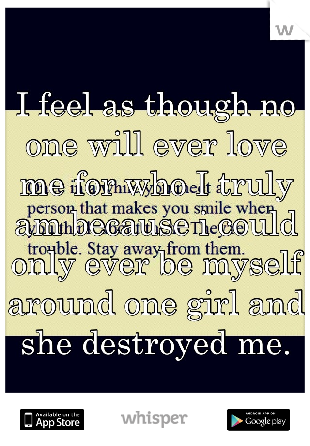 I feel as though no one will ever love me for who I truly am because i could only ever be myself around one girl and she destroyed me.