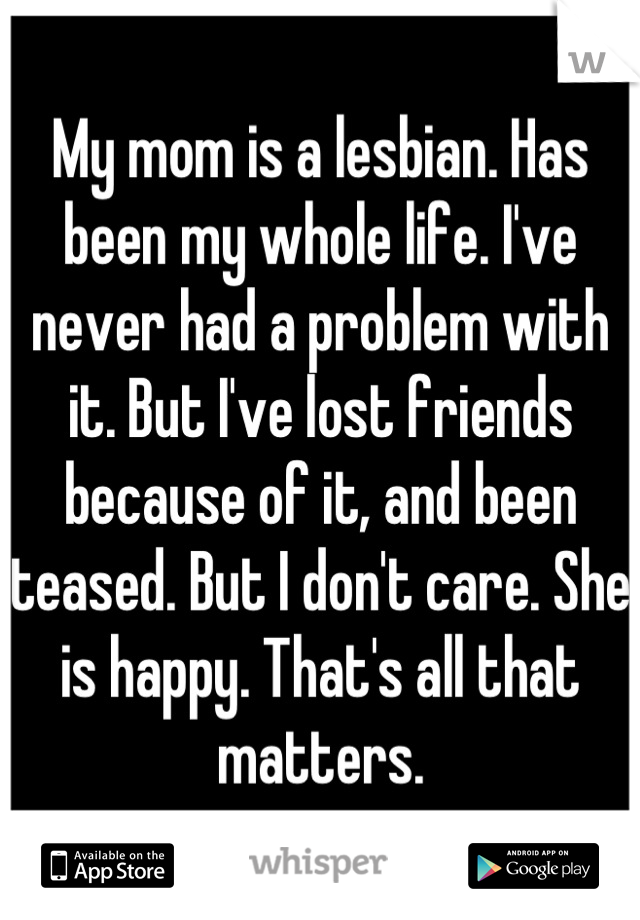 My mom is a lesbian. Has been my whole life. I've never had a problem with it. But I've lost friends because of it, and been teased. But I don't care. She is happy. That's all that matters.
