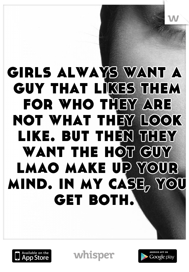 girls always want a guy that likes them for who they are not what they look like. but then they want the hot guy lmao make up your mind. in my case, you get both. 