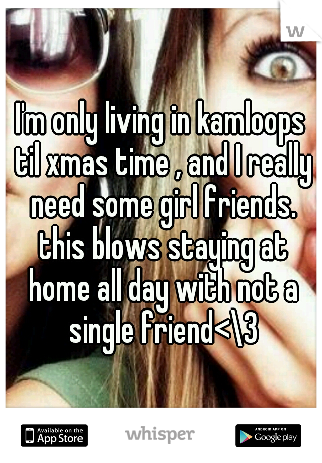 I'm only living in kamloops til xmas time , and I really need some girl friends. this blows staying at home all day with not a single friend<\3