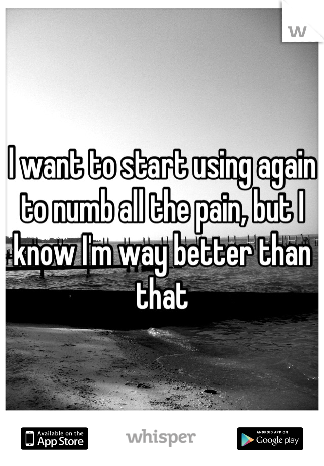 I want to start using again to numb all the pain, but I know I'm way better than that