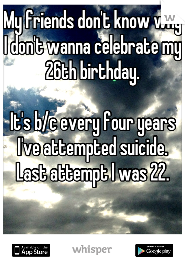 My friends don't know why I don't wanna celebrate my 26th birthday.

It's b/c every four years I've attempted suicide.
Last attempt I was 22.