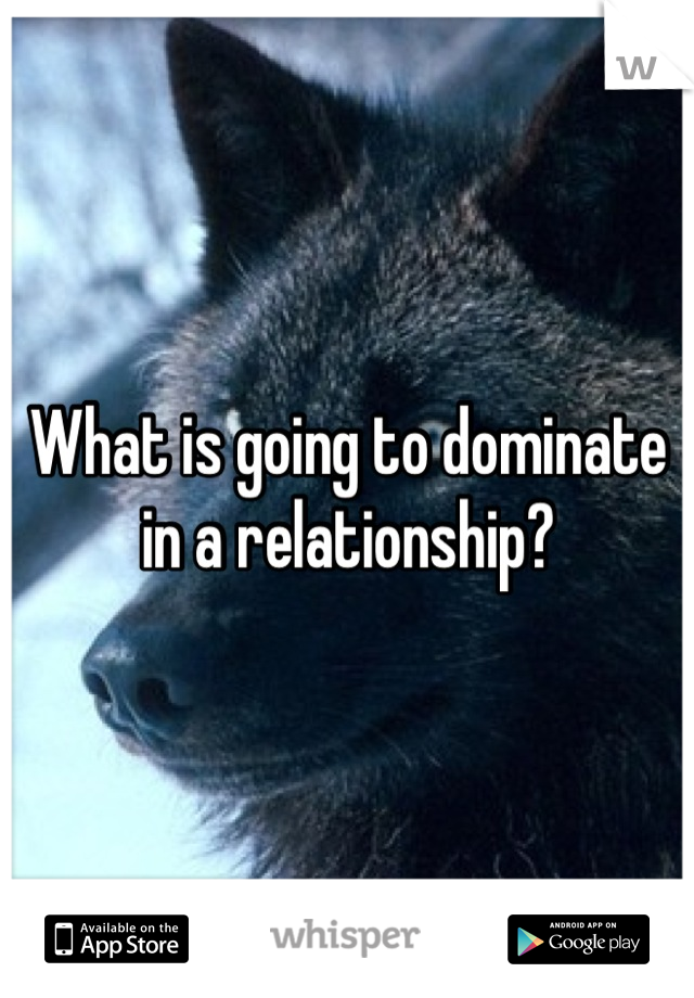 What is going to dominate in a relationship?