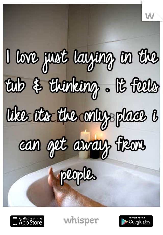 I love just laying in the tub & thinking . It feels like its the only place i can get away from people. 