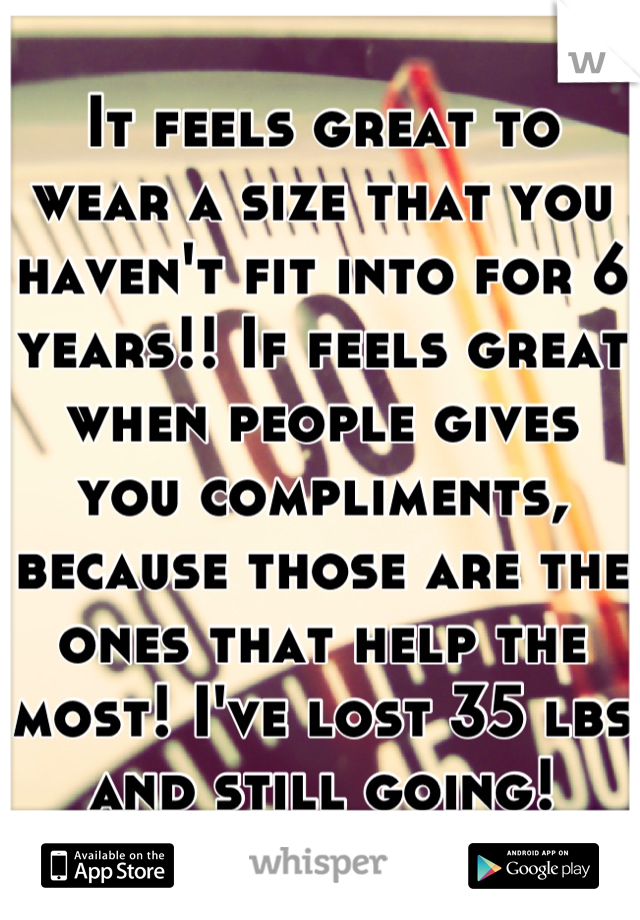 It feels great to wear a size that you haven't fit into for 6 years!! If feels great when people gives you compliments, because those are the ones that help the most! I've lost 35 lbs and still going!