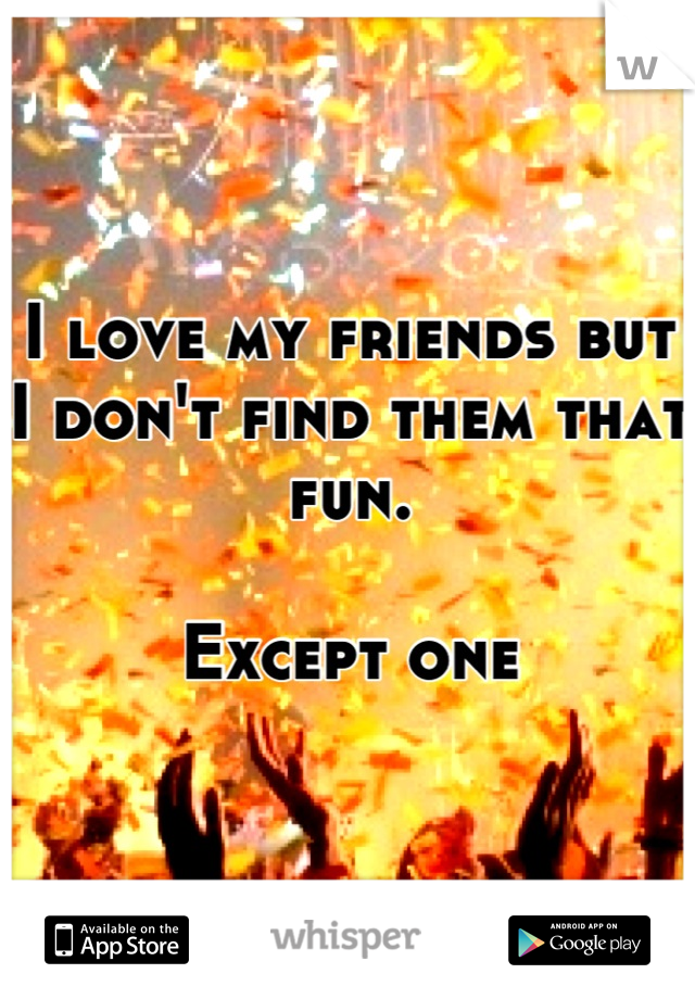 I love my friends but I don't find them that fun.

Except one