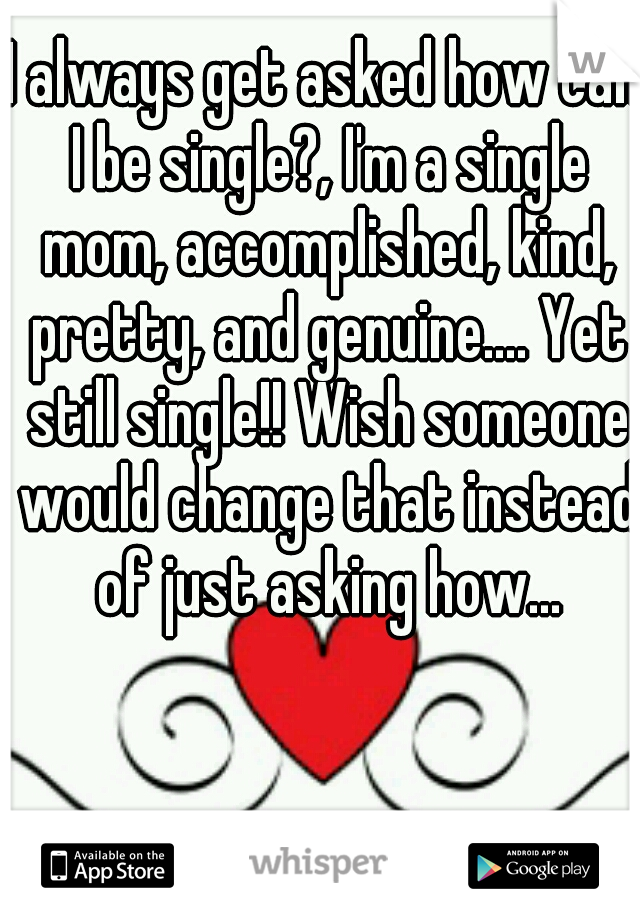 I always get asked how can I be single?, I'm a single mom, accomplished, kind, pretty, and genuine.... Yet still single!! Wish someone would change that instead of just asking how...
