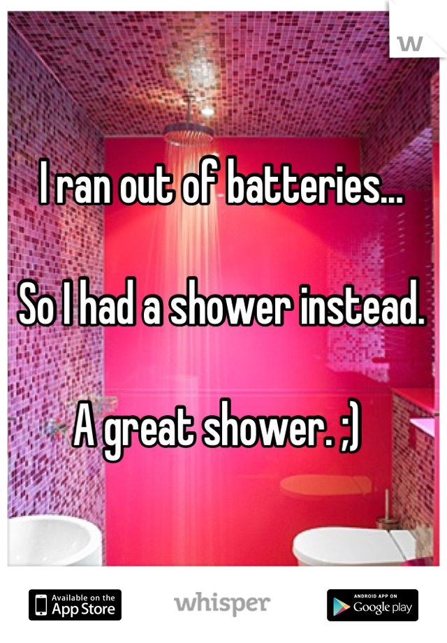 I ran out of batteries...

So I had a shower instead. 

A great shower. ;) 