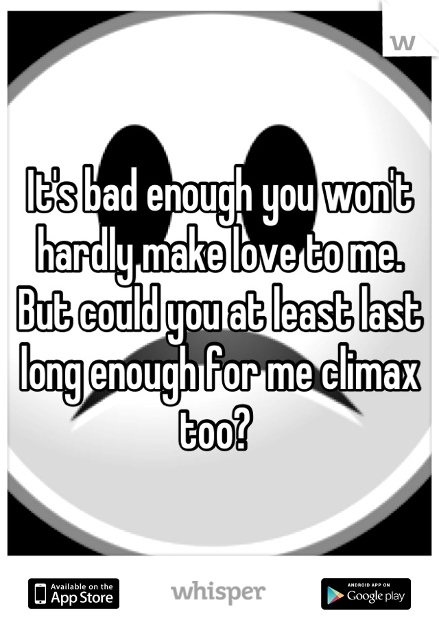 It's bad enough you won't hardly make love to me. But could you at least last long enough for me climax too? 