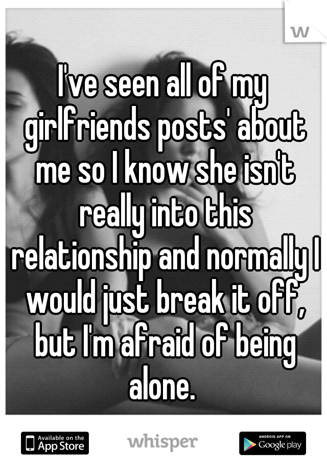 I've seen all of my girlfriends posts' about me so I know she isn't really into this relationship and normally I would just break it off, but I'm afraid of being alone. 