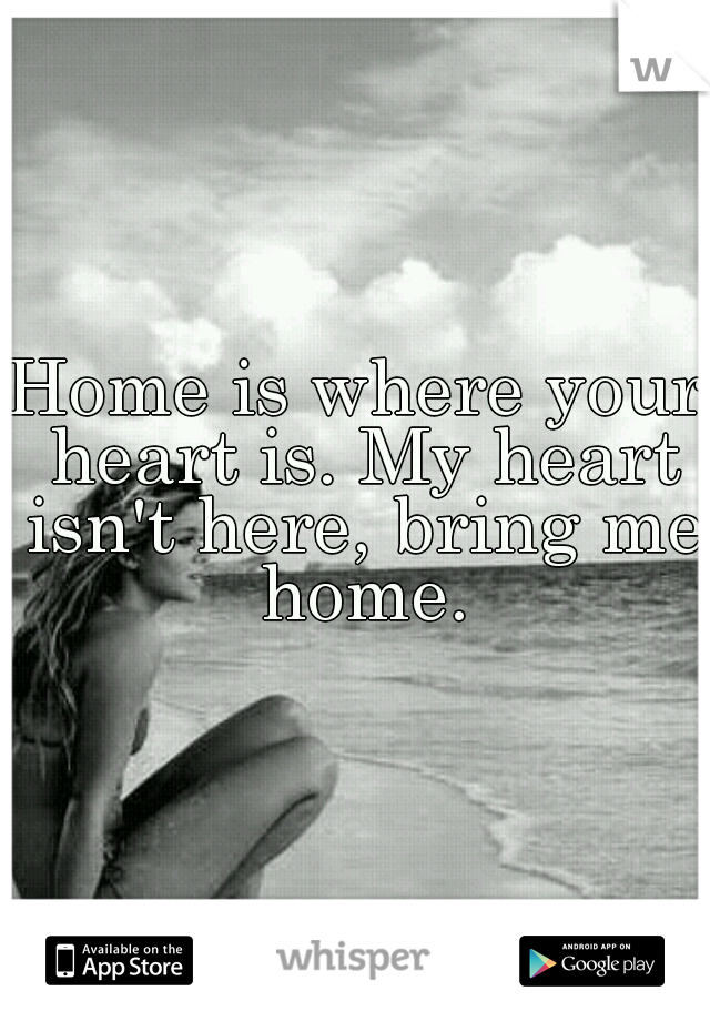 Home is where your heart is. My heart isn't here, bring me home.