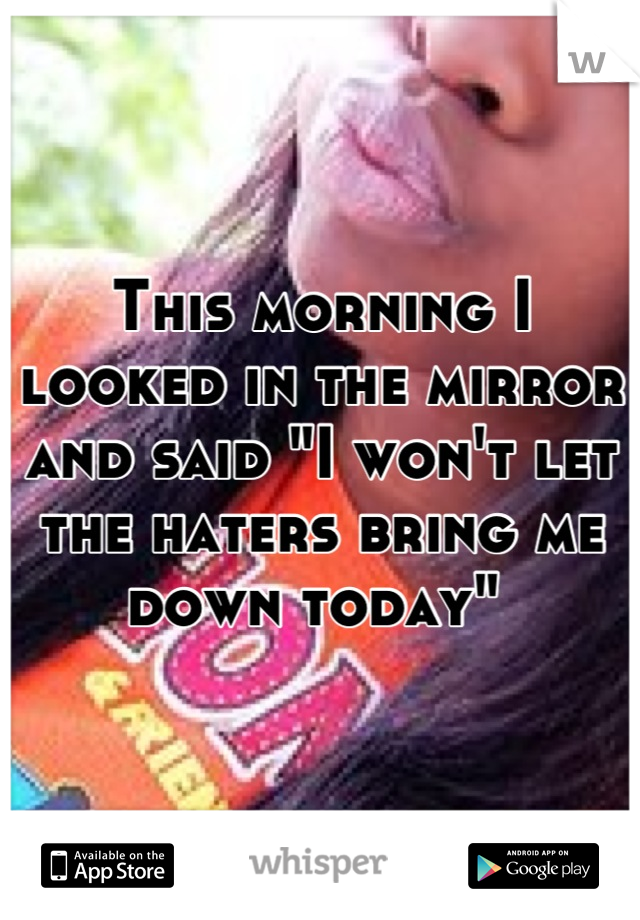 This morning I looked in the mirror and said "I won't let the haters bring me down today" 