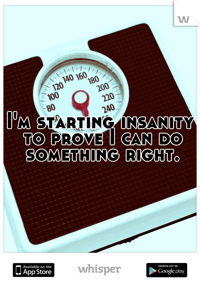 I'm starting insanity to prove I can do something right.
