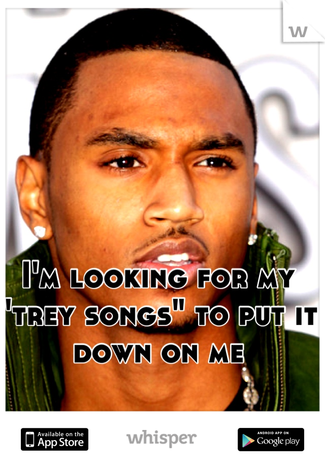 I'm looking for my "trey songs" to put it down on me
