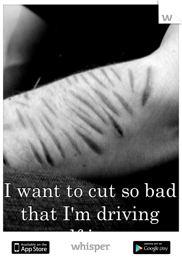 I want to cut so bad that I'm driving myself insane. 
