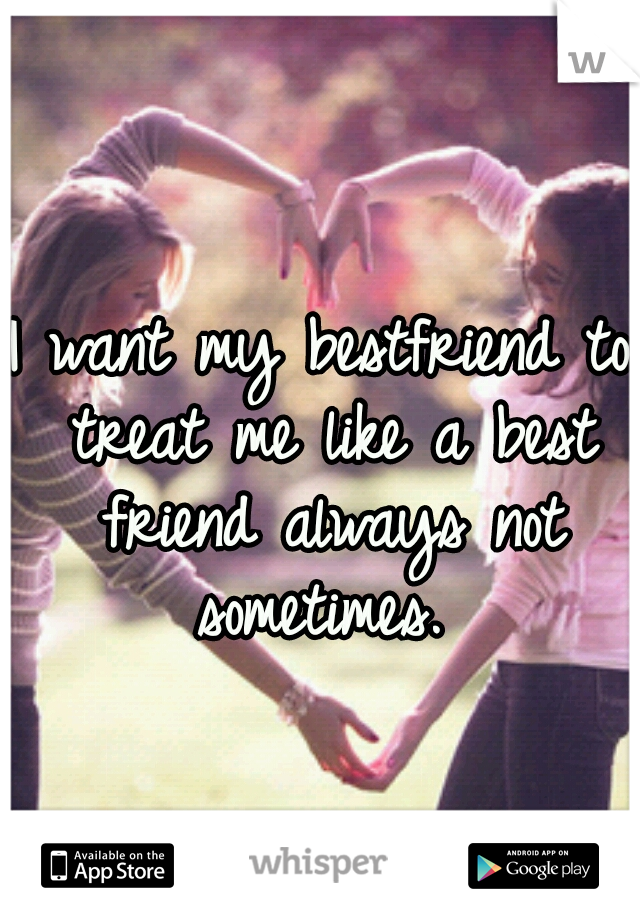 I want my bestfriend to treat me like a best friend always not sometimes. 