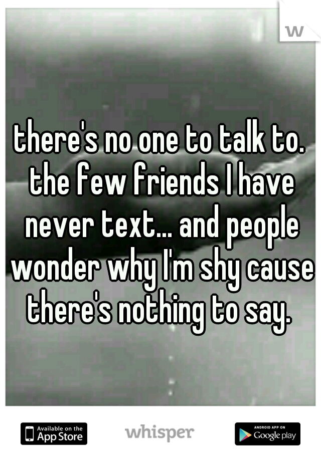 there's no one to talk to. the few friends I have never text... and people wonder why I'm shy cause there's nothing to say. 
