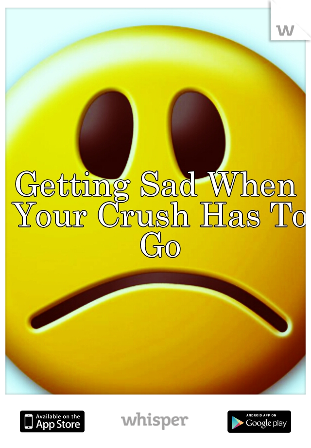 Getting Sad When Your Crush Has To Go