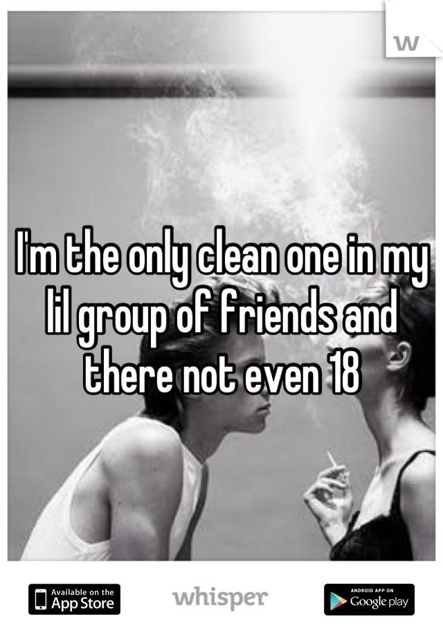 I'm the only clean one in my lil group of friends and there not even 18