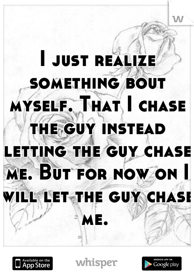 I just realize something bout myself. That I chase the guy instead letting the guy chase me. But for now on I will let the guy chase me. 