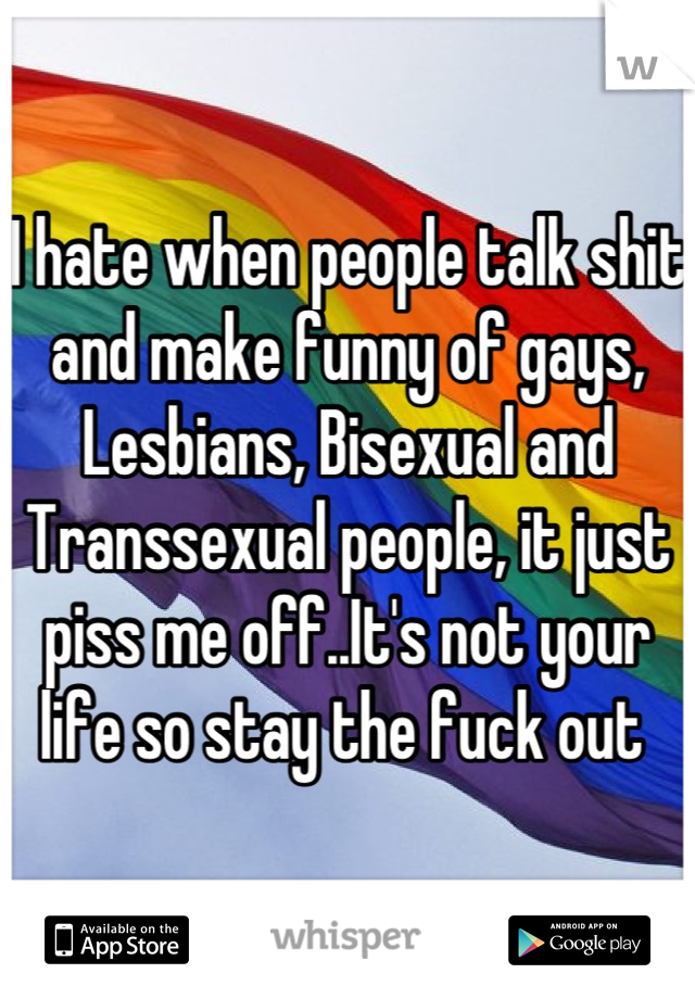 I hate when people talk shit and make funny of gays, Lesbians, Bisexual and Transsexual people, it just piss me off..It's not your life so stay the fuck out 