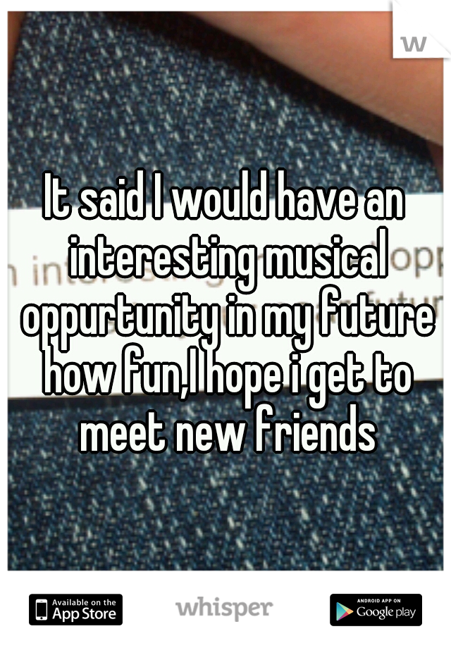 It said I would have an interesting musical oppurtunity in my future how fun,I hope i get to meet new friends