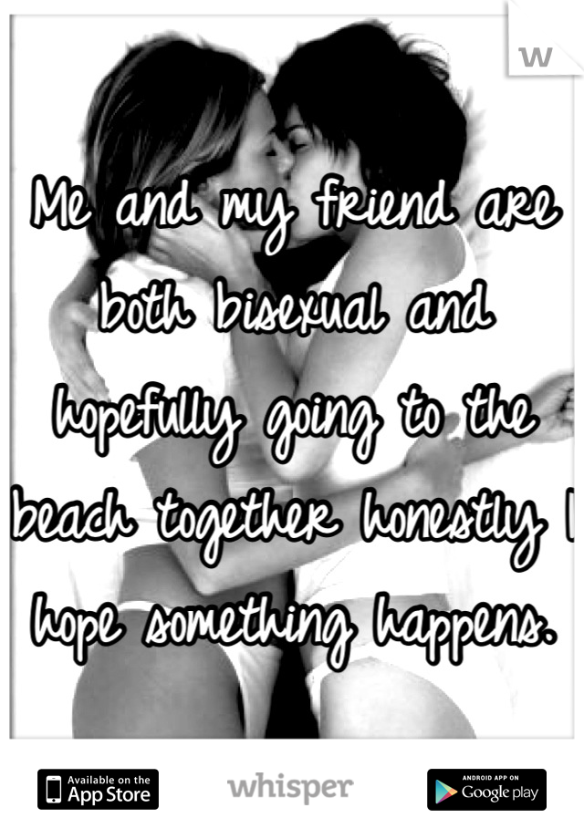 Me and my friend are both bisexual and hopefully going to the beach together honestly I hope something happens.