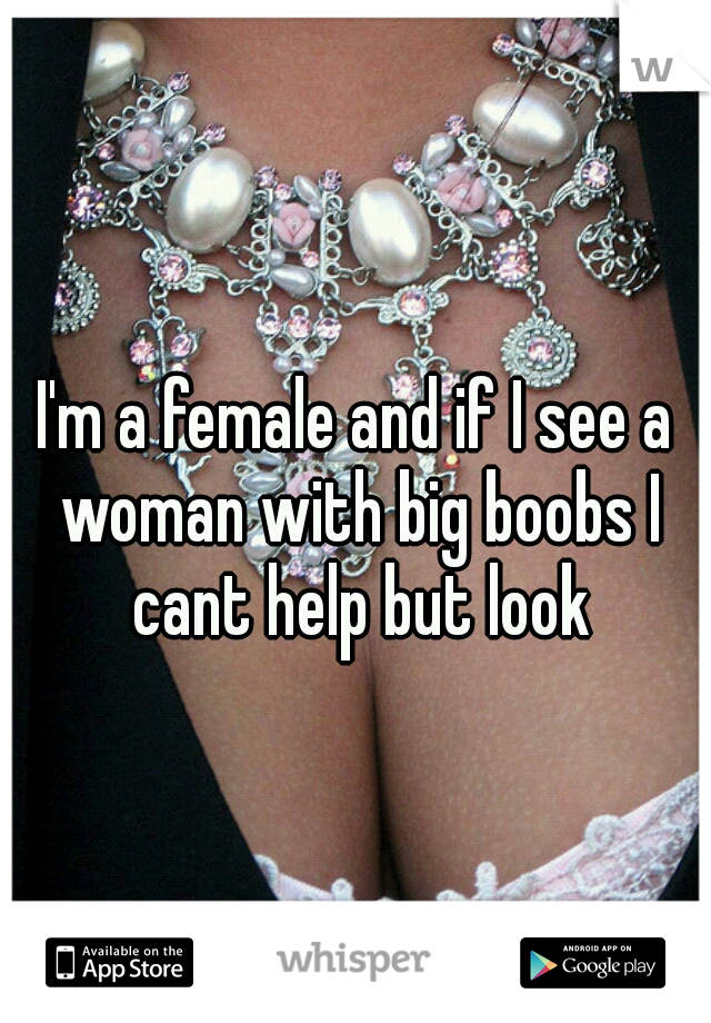 I'm a female and if I see a woman with big boobs I cant help but look