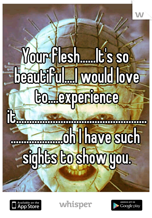 Your flesh......It's so beautiful....I would love to....experience it......................................................................oh I have such sights to show you.