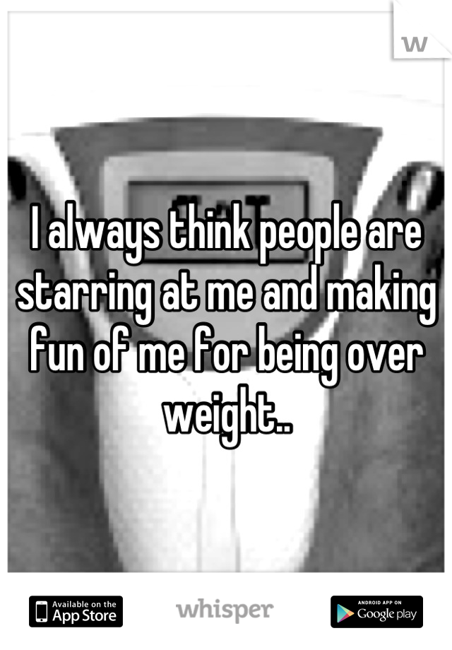 I always think people are starring at me and making fun of me for being over weight..
